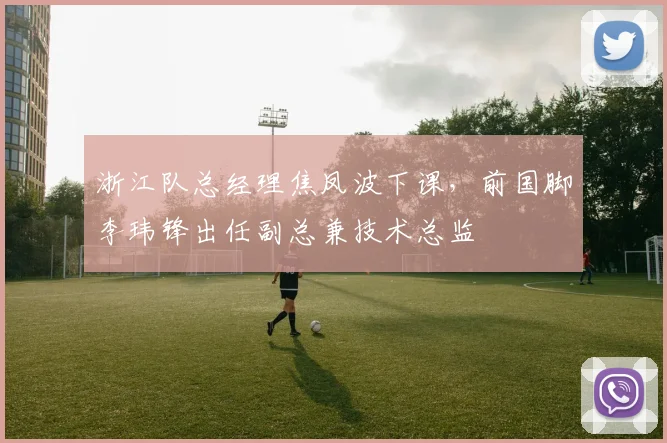 浙江队总经理焦凤波下课，前国脚李玮锋出任副总兼技术总监