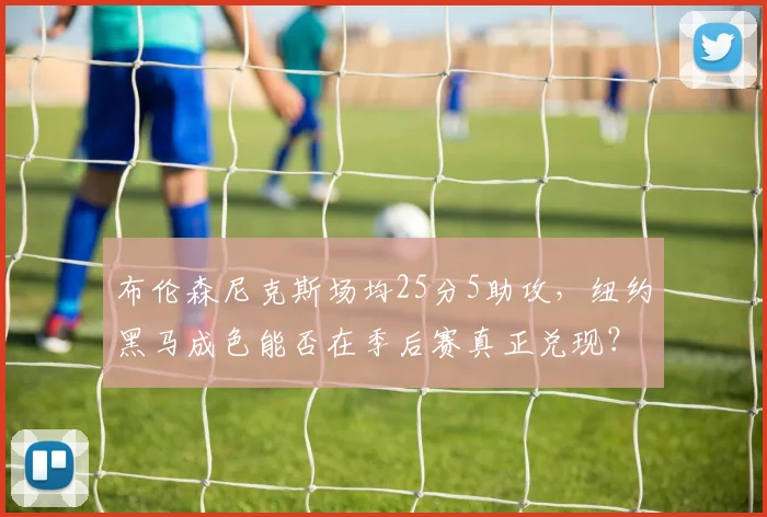 布伦森尼克斯场均25分5助攻，纽约黑马成色能否在季后赛真正兑现？