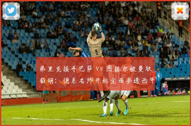弗里克接手巴萨 vs 图赫尔被曼联截胡:德系名帅开始全面渗透西甲