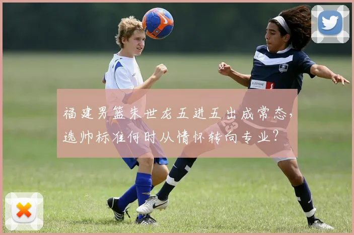 福建男篮朱世龙五进五出成常态,选帅标准何时从情怀转向专业?