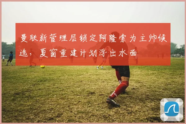 曼联新管理层锁定阿隆索为主帅候选,夏窗重建计划浮出水面
