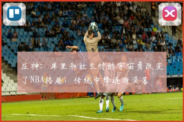 庄神：库里和杜兰特的宇宙勇改变了NBA格局，传统中锋逐渐没落