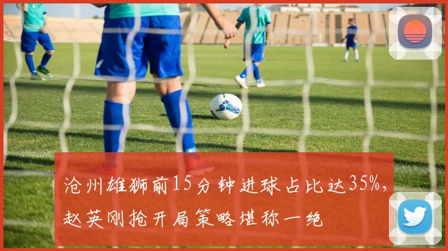 沧州雄狮前15分钟进球占比达35%，赵英刚抢开局策略堪称一绝
